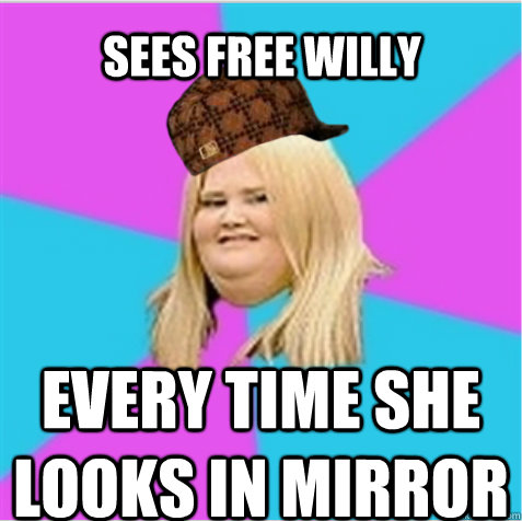 Sees Free Willy Every time she looks in mirror  scumbag fat girl