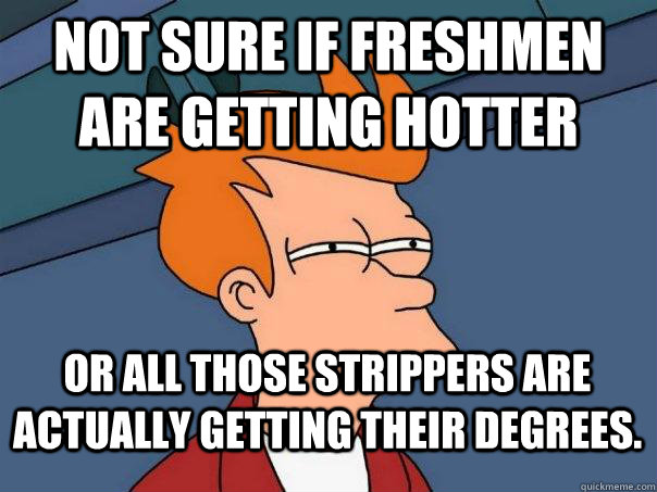 not sure if freshmen are getting hotter or all those strippers are actually getting their degrees.  Futurama Fry