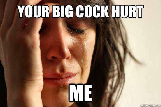 your big cock hurt me  First World Problems