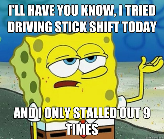 I'll have you know, I tried driving stick shift today And I only stalled out 9 times  Tough Spongebob