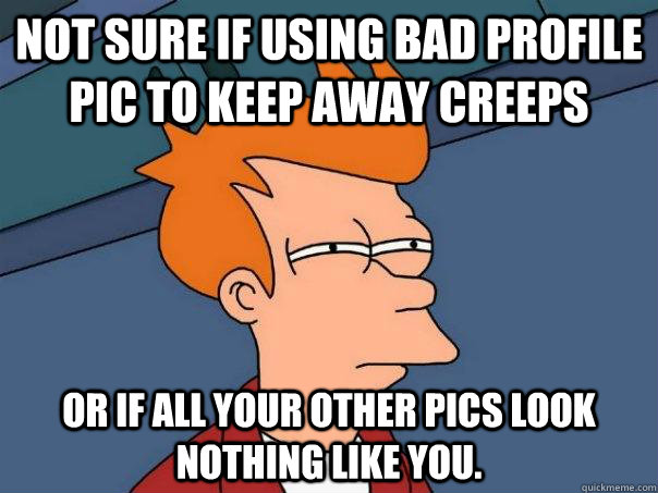 Not sure if using bad profile pic to keep away creeps Or if all your other pics look nothing like you.  Futurama Fry