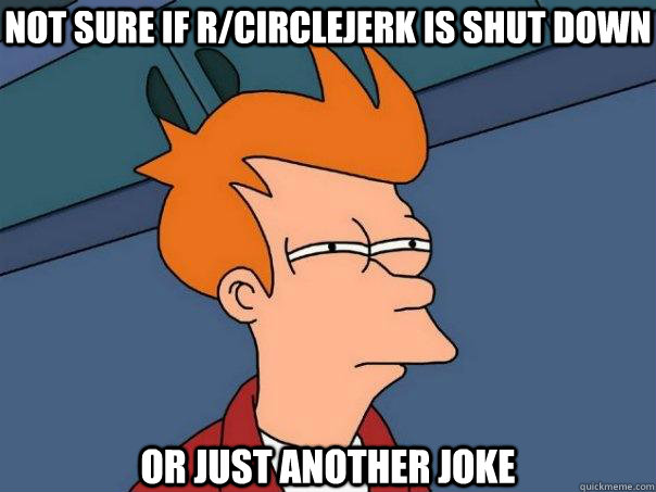 NOT SURE IF r/circlejerk is shut down OR JUST another joke  Futurama Fry