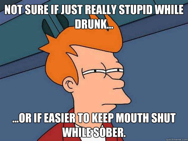 not sure if just really stupid while drunk... ...or if easier to keep mouth shut while sober.  Futurama Fry