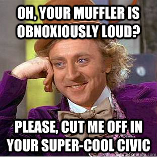 Oh, your muffler is obnoxiously loud? Please, cut me off in your super-cool civic  Condescending Wonka