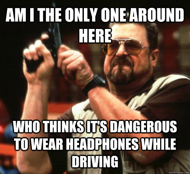 AM I THE ONLY ONE AROUND HERE Who thinks it's dangerous to wear headphones while driving  Angry Walter