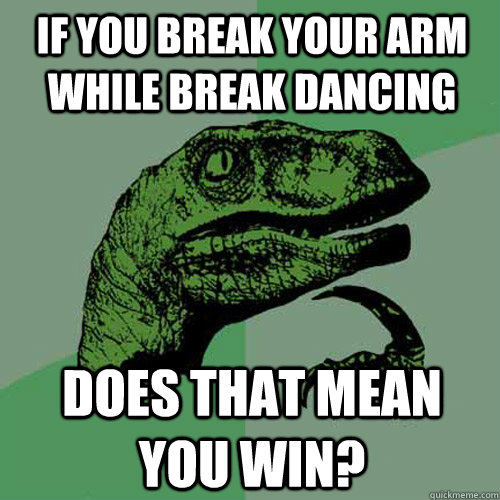 If you break your arm while break dancing does that mean you win?  Philosoraptor