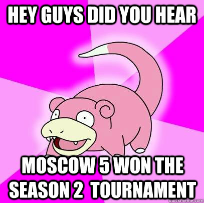 Hey guys did you hear Moscow 5 won the season 2  tournament  Slowpoke