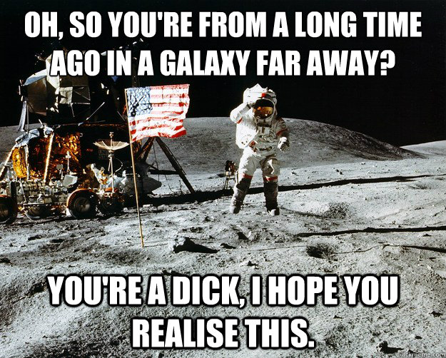 Oh, so you're from a long time ago in a Galaxy far away? You're a dick, I hope you realise this.  Unimpressed Astronaut