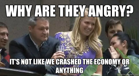 WHY ARE THEY ANGRY? IT'S NOT LIKE WE CRASHED THE ECONOMY OR ANYTHING  