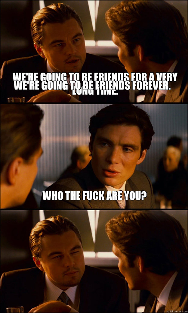 We're going to be friends for a very long time. Who the fuck are you? We're going to be friends forever. - We're going to be friends for a very long time. Who the fuck are you? We're going to be friends forever.  Inception
