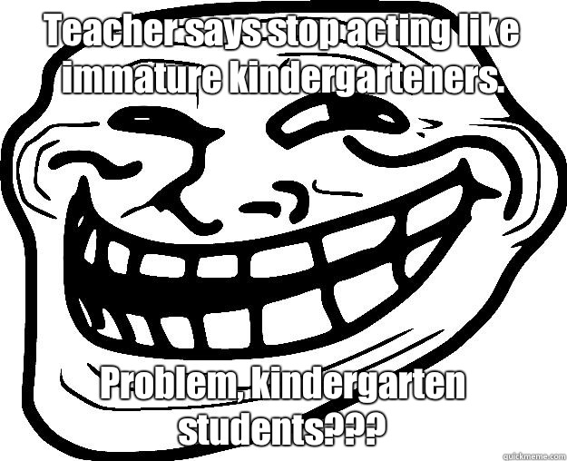 Teacher says stop acting like immature kindergarteners.  Problem, kindergarten students???  Trollface