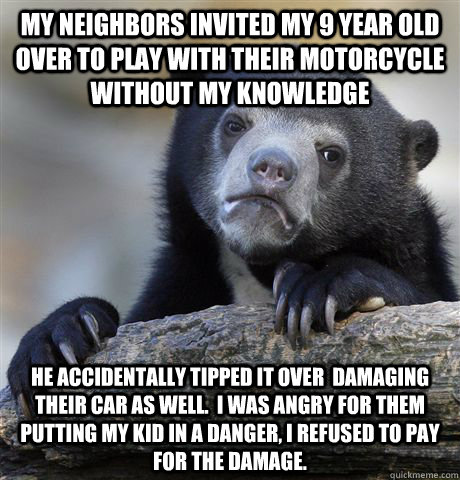 My neighbors invited my 9 year old over to play with their motorcycle without my knowledge He accidentally tipped it over  damaging their car as well.  I was angry for them putting my kid in a danger, I refused to pay for the damage.  Confession Bear