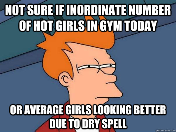 Not sure if inordinate number of hot girls in gym today Or average girls looking better due to dry spell  Futurama Fry