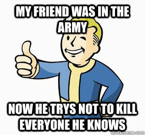 My friend was in the army now he trys not to kill everyone he knows  Vault Boy