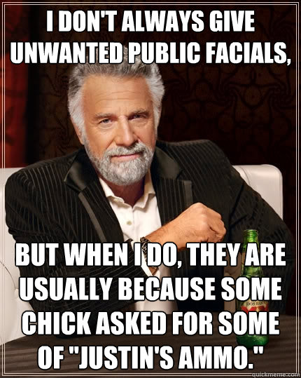 I don't always give unwanted public facials, But when I do, they are usually because some chick asked for some of 