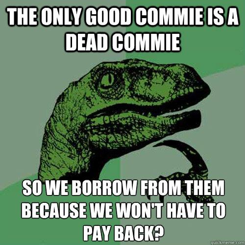 The only good commie is a dead commie So we borrow from them because we won't have to pay back?
  Philosoraptor