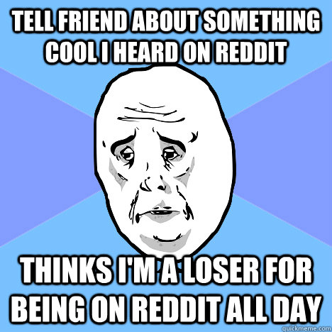 Tell friend about something cool i heard on reddit thinks i'm a loser for being on reddit all day  Okay Guy