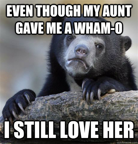 Even though my aunt gave me a Wham-O I still love her  Confession Bear