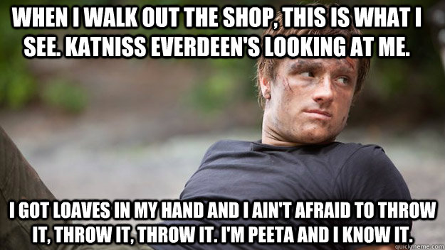 When I walk out the shop, This is what I see. Katniss Everdeen's looking at me. I got loaves in my hand and I ain't afraid to throw it, throw it, throw it. I'M PEETA AND I KNOW IT. - When I walk out the shop, This is what I see. Katniss Everdeen's looking at me. I got loaves in my hand and I ain't afraid to throw it, throw it, throw it. I'M PEETA AND I KNOW IT.  Im Peeta And I Know It