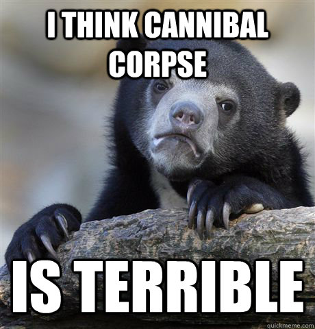 i think cannibal corpse is terrible  Confession Bear