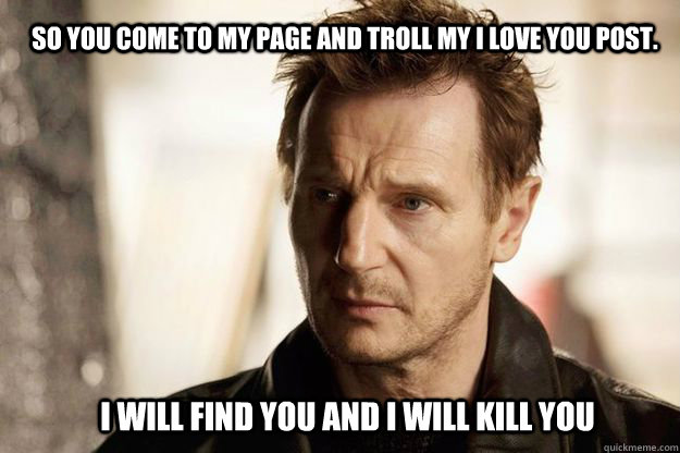 So you come to my page and troll my I love you post. I will find you and I will kill you  Liam neeson