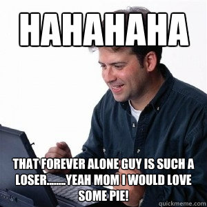 hahahaha that forever alone guy is such a loser........yeah mom I would love some pie!  Lonely Computer Guy