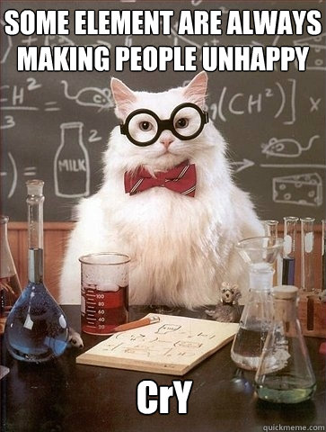 SOME ELEMENT ARE ALWAYS MAKING PEOPLE UNHAPPY CrY  Chemistry Cat