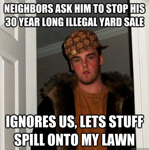 Neighbors ask him to stop his 30 year long illegal yard sale Ignores us, lets stuff spill onto my lawn  Scumbag Steve