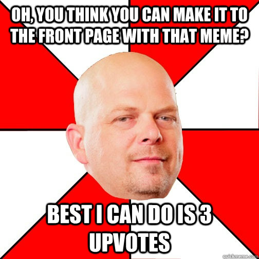 Oh, you think you can make it to the front page with that meme? best i can do is 3 upvotes  Pawn Star