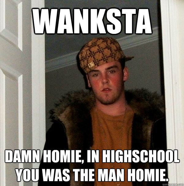 wanksta Damn homie, in highschool you was the man homie.  Scumbag Steve