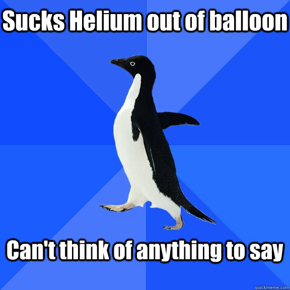 Sucks Helium out of balloon  Can't think of anything to say   Socially Awkward Penguin