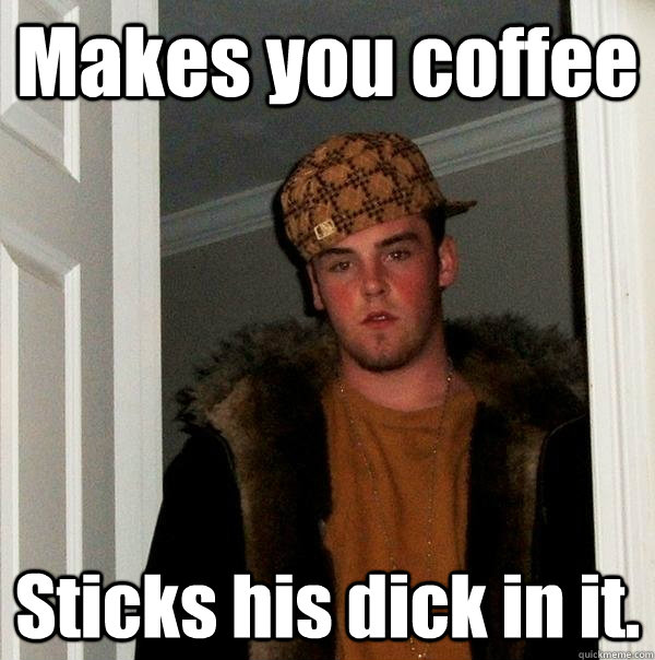 Makes you coffee Sticks his dick in it.  Scumbag Steve