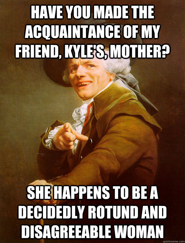 Have you made the acquaintance of my friend, Kyle's, mother? She happens to be a decidedly rotund and disagreeable woman  Joseph Ducreux