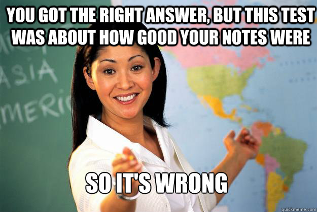 You got the right answer, But this test was about how good your notes were So it's wrong - You got the right answer, But this test was about how good your notes were So it's wrong  Unhelpful High School Teacher