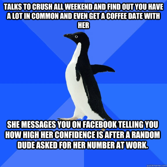 Talks to crush all weekend and find out you have a lot in common and even get a coffee date with her She messages you on facebook telling you how high her confidence is after a random dude asked for her number at work. - Talks to crush all weekend and find out you have a lot in common and even get a coffee date with her She messages you on facebook telling you how high her confidence is after a random dude asked for her number at work.  Socially Awkward Penguin