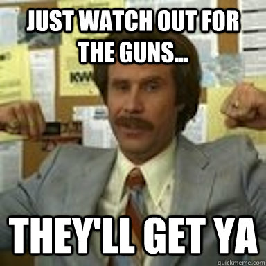 Just watch out for the guns... They'll get ya  Ron Burgundy gunshow