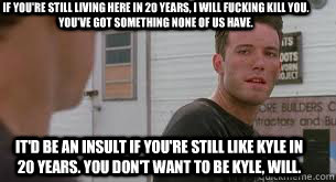 if you're still living here in 20 years, i will fucking kill you. you've got something none of us have. it'd be an insult if you're still like kyle in 20 years. you don't want to be kyle, will.  