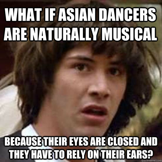 what if asian dancers are naturally musical because their eyes are closed and they have to rely on their ears?  conspiracy keanu