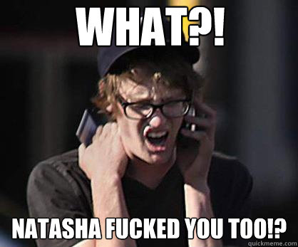 What?! Natasha fucked you too!?  Sad Hipster