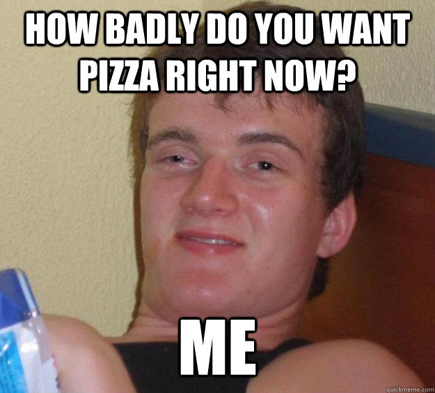 how badly do you want pizza right now? me  10 Guy