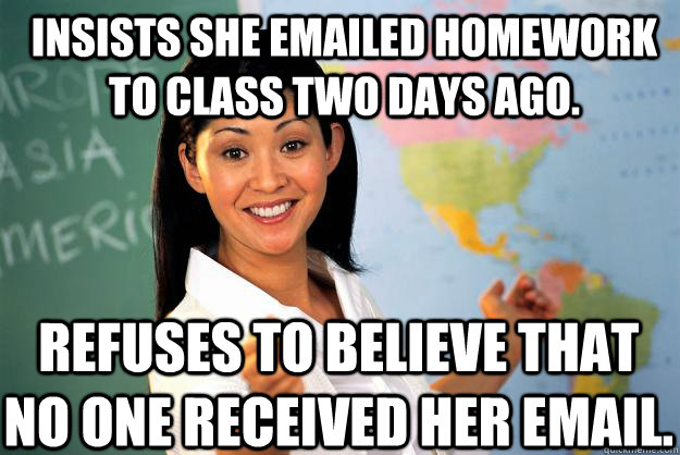 Insists she emailed homework to class two days ago. refuses to believe that no one received her email.  Unhelpful High School Teacher