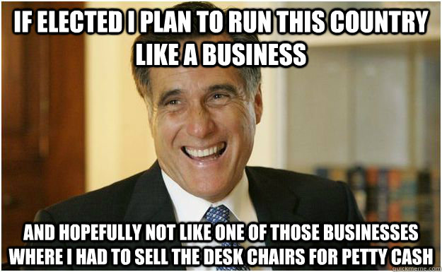 If elected I plan to run this country like a business and hopefully not like one of those businesses where I had to sell the desk chairs for petty cash  Mitt Romney