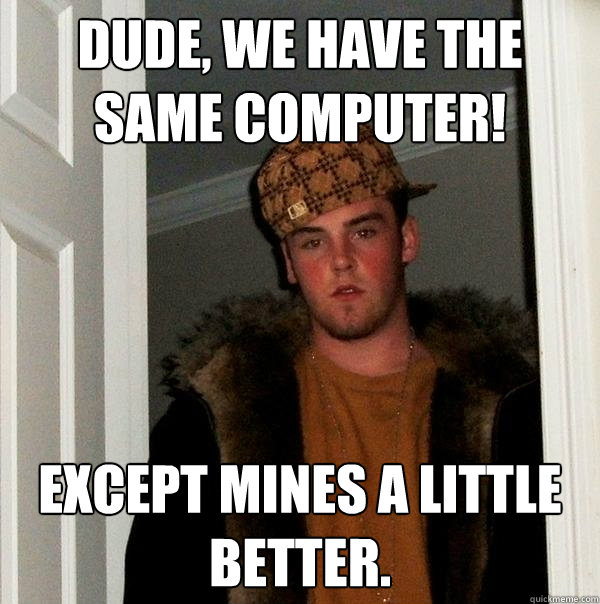 Dude, we have the same computer! Except mines a little better.  Scumbag Steve