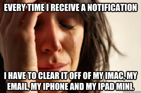 Every time I receive a notification I have to clear it off of my iMac, my email, my iPhone and my iPad mini.   First World Problems