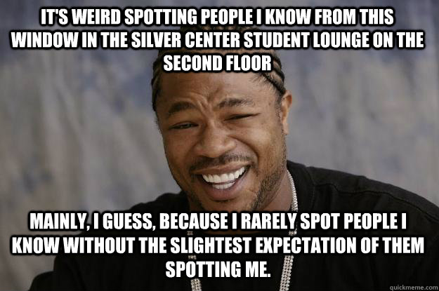 It's weird spotting people I know from this window in the Silver Center student lounge on the second floor mainly, I guess, because I rarely spot people I know without the slightest expectation of them spotting me.  Xzibit meme