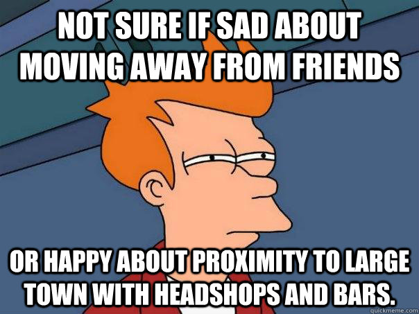 Not sure if sad about moving away from friends Or happy about proximity to large town with headshops and bars. - Not sure if sad about moving away from friends Or happy about proximity to large town with headshops and bars.  Futurama Fry