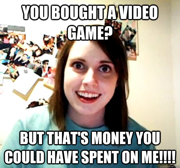 You bought a video game? But that's money you could have spent on me!!!!  Overly Attached Girlfriend