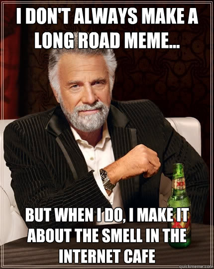 I don't always make a long road meme... but when I do, I make it about the smell in the internet cafe  The Most Interesting Man In The World