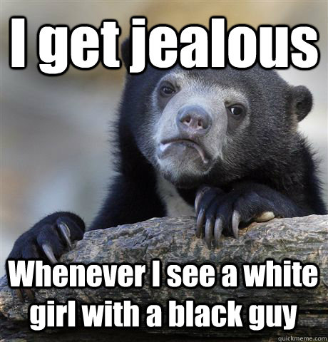 I get jealous  Whenever I see a white girl with a black guy  Confession Bear