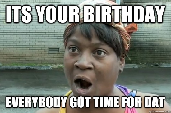 ITS YOUR BIRTHDAY EVERYBODY GOT TIME FOR DAT  Aint nobody got time for that